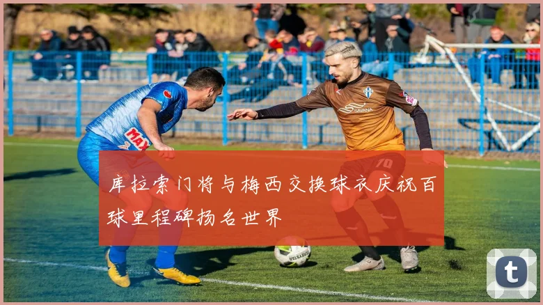 库拉索门将与梅西交换球衣庆祝百球里程碑扬名世界