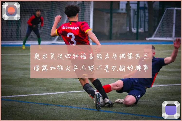奥尔莫谈四种语言能力与偶像弗兰透露加维打乒乓球不喜欢输的趣事