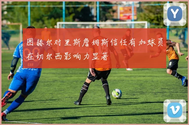 图赫尔对里斯詹姆斯信任有加球员在切尔西影响力显著