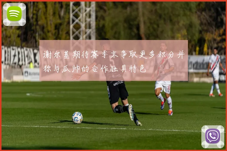 谢尔基期待赛季末争取更多积分并称与瓜帅的合作独具特色
