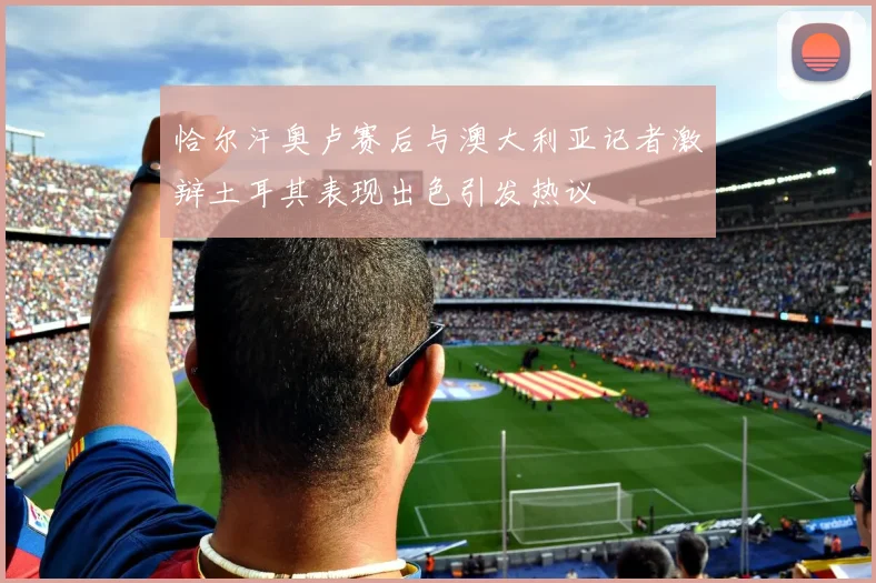 恰尔汗奥卢赛后与澳大利亚记者激辩土耳其表现出色引发热议