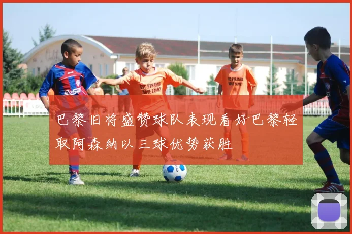 巴黎旧将盛赞球队表现看好巴黎轻取阿森纳以三球优势获胜
