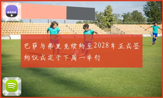 巴萨与弗里克续约至2028年正式签约仪式定于下周一举行