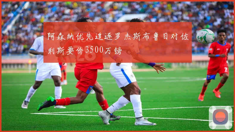 阿森纳优先追逐罗杰斯布鲁日对佐利斯要价3500万镑