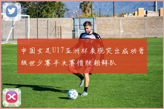 中国女足U17亚洲杯表现突出成功晋级世少赛半决赛惜败朝鲜队