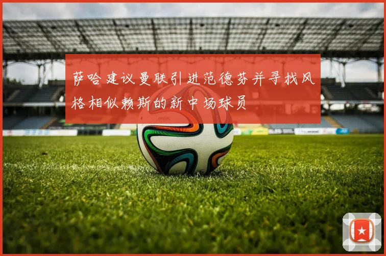 萨哈建议曼联引进范德芬并寻找风格相似赖斯的新中场球员