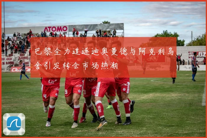 巴黎全力追逐迪奥曼德与阿克利乌舍引发转会市场热潮
