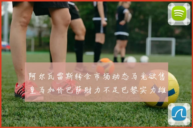 阿尔瓦雷斯转会市场动态马竞欲售皇马加价巴萨财力不足巴黎实力雄厚