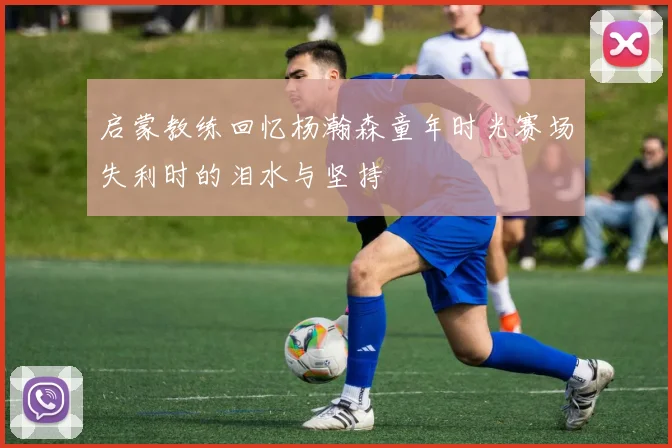 启蒙教练回忆杨瀚森童年时光赛场失利时的泪水与坚持