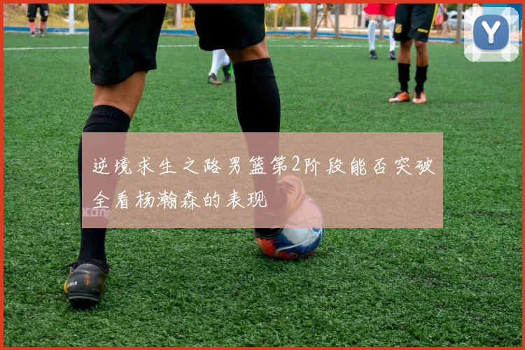 逆境求生之路男篮第2阶段能否突破全看杨瀚森的表现