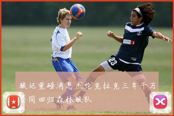 狼记重磅消息杰伦克拉克三年千万合同回归森林狼队