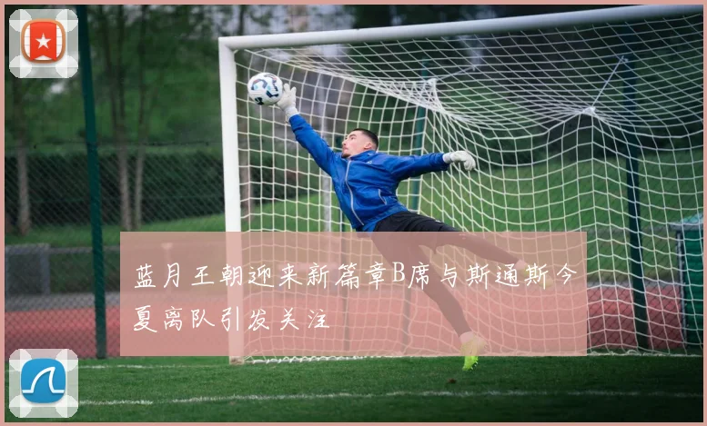 蓝月王朝迎来新篇章B席与斯通斯今夏离队引发关注
