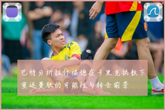 巴特分析拉什福德在卡里克执教下重返曼联的可能性与转会前景