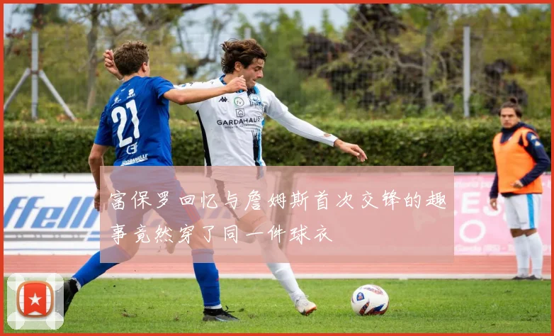 富保罗回忆与詹姆斯首次交锋的趣事竟然穿了同一件球衣