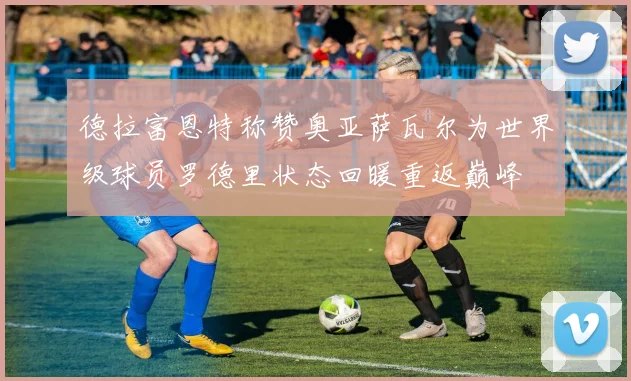 德拉富恩特称赞奥亚萨瓦尔为世界级球员罗德里状态回暖重返巅峰