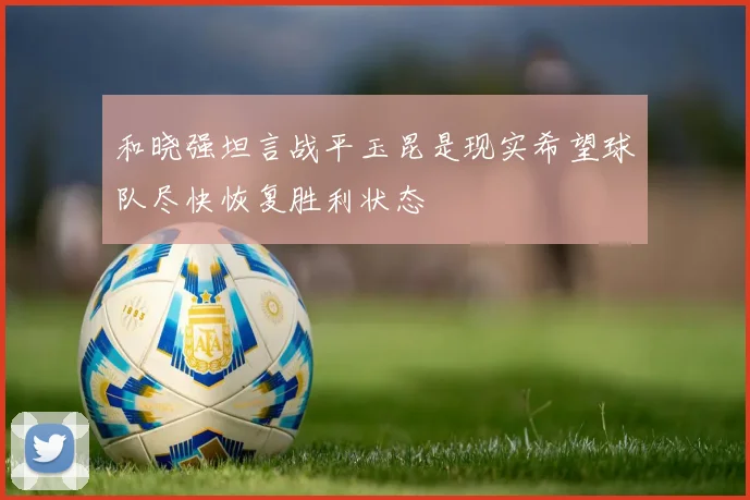 和晓强坦言战平玉昆是现实希望球队尽快恢复胜利状态