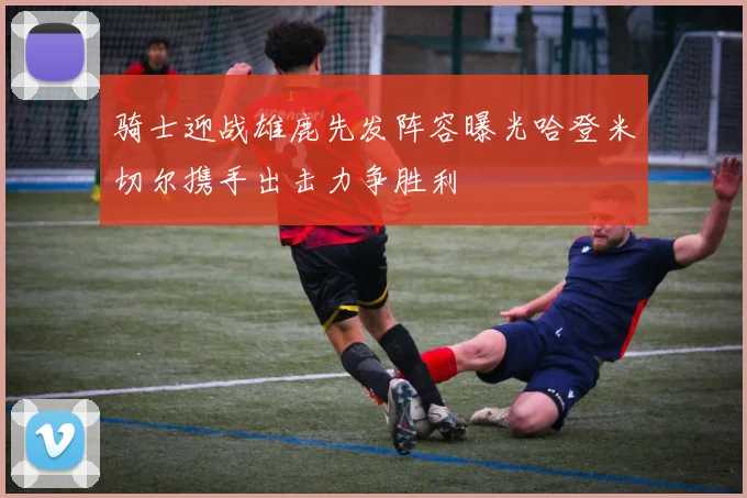 骑士迎战雄鹿先发阵容曝光哈登米切尔携手出击力争胜利