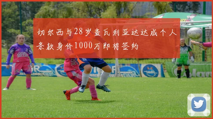 切尔西与28岁查瓦利亚达达成个人条款身价1000万即将签约