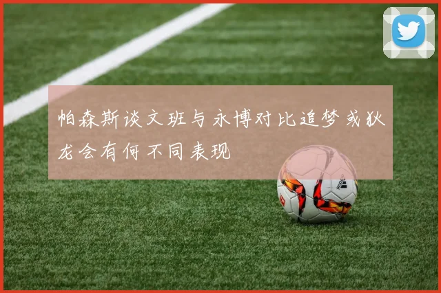 帕森斯谈文班与永博对比追梦或狄龙会有何不同表现