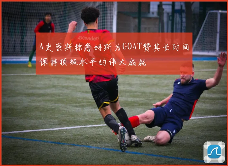 A史密斯称詹姆斯为GOAT赞其长时间保持顶级水平的伟大成就